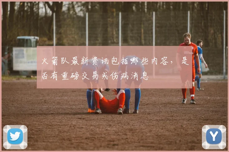 火箭队最新资讯包括哪些内容，是否有重磅交易或伤病消息