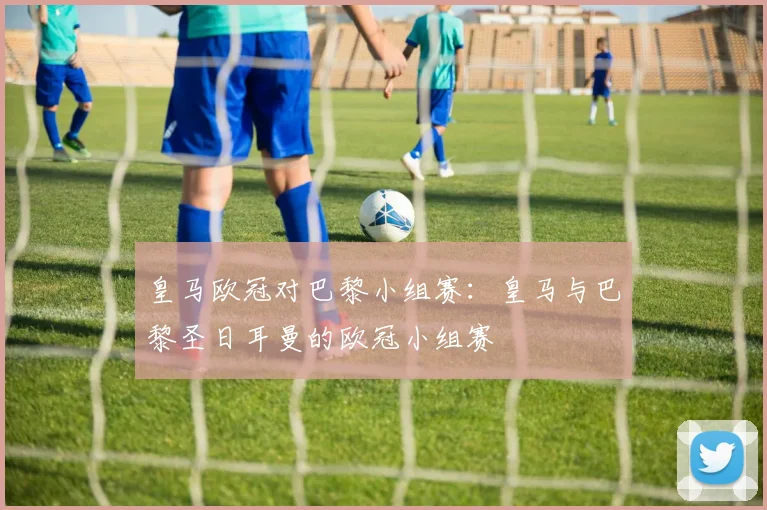 皇马欧冠对巴黎小组赛：皇马与巴黎圣日耳曼的欧冠小组赛