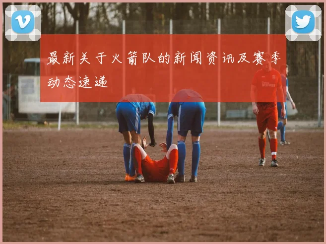 最新关于火箭队的新闻资讯及赛季动态速递